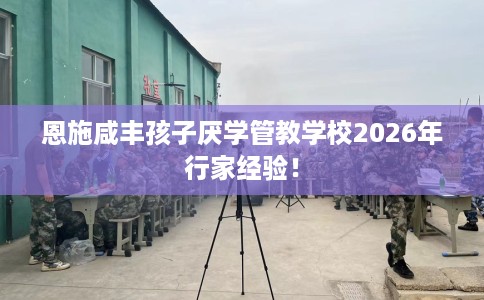 恩施咸丰孩子厌学管教学校2026年行家经验！
