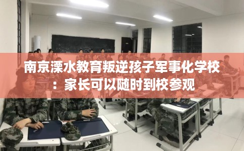 南京溧水教育叛逆孩子军事化学校：家长可以随时到校参观