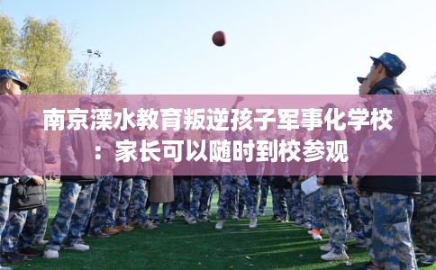 南京溧水教育叛逆孩子军事化学校：家长可以随时到校参观