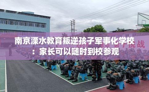 南京溧水教育叛逆孩子军事化学校：家长可以随时到校参观