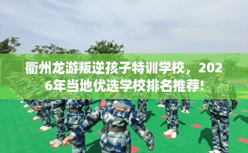 衢州龙游叛逆孩子特训学校，2026年当地优选学校排名推荐!