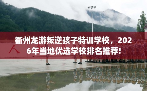 衢州龙游叛逆孩子特训学校，2026年当地优选学校排名推荐!