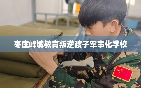 枣庄峄城教育叛逆孩子军事化学校