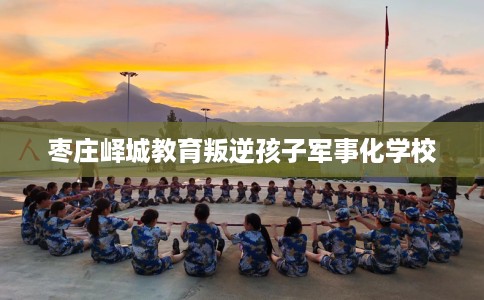 枣庄峄城教育叛逆孩子军事化学校