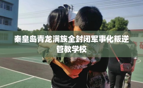 秦皇岛青龙满族全封闭军事化叛逆管教学校