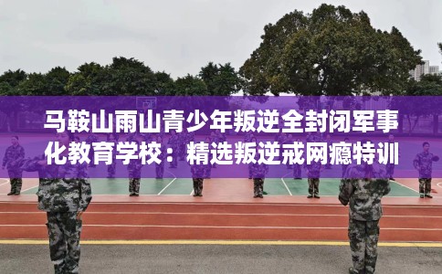马鞍山雨山青少年叛逆全封闭军事化教育学校：精选叛逆戒网瘾特训学校