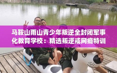 马鞍山雨山青少年叛逆全封闭军事化教育学校：精选叛逆戒网瘾特训学校