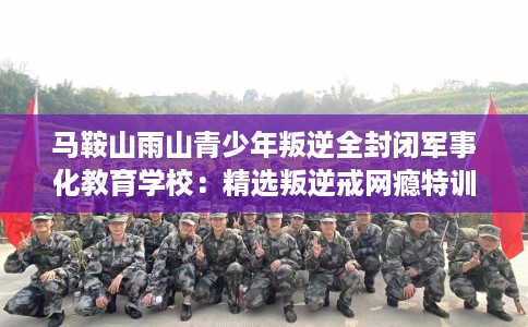 马鞍山雨山青少年叛逆全封闭军事化教育学校：精选叛逆戒网瘾特训学校