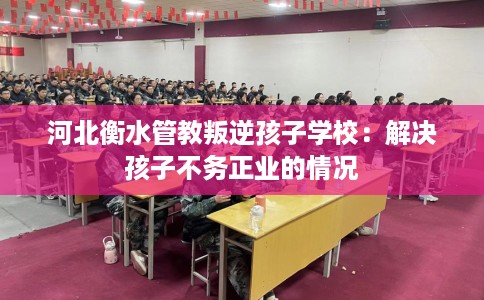 河北衡水管教叛逆孩子学校：解决孩子不务正业的情况