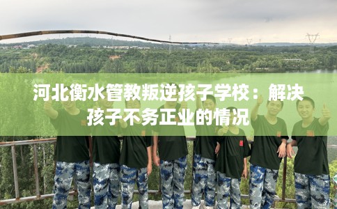 河北衡水管教叛逆孩子学校：解决孩子不务正业的情况