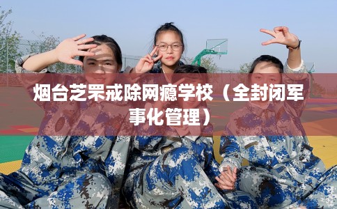 烟台芝罘戒除网瘾学校（全封闭军事化管理）