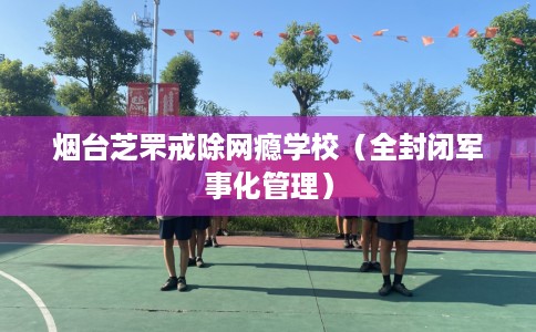 烟台芝罘戒除网瘾学校（全封闭军事化管理）