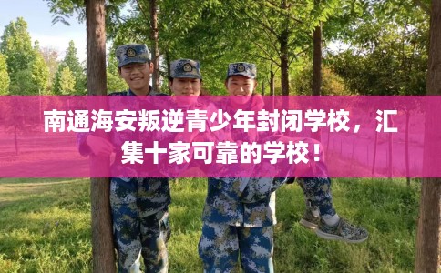 南通海安叛逆青少年封闭学校，汇集十家可靠的学校！