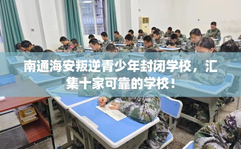 南通海安叛逆青少年封闭学校，汇集十家可靠的学校！