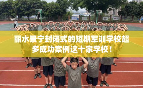 丽水景宁封闭式的短期军训学校超多成功案例这十家学校！