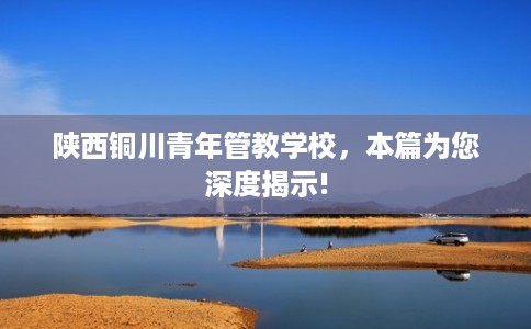 陕西铜川青年管教学校，本篇为您深度揭示!
