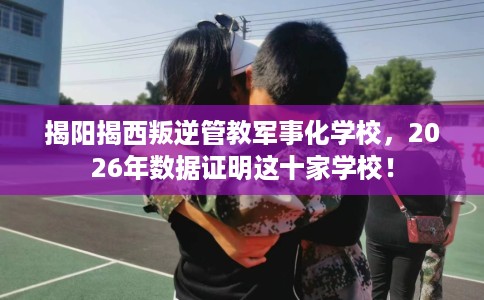 揭阳揭西叛逆管教军事化学校，2026年数据证明这十家学校！