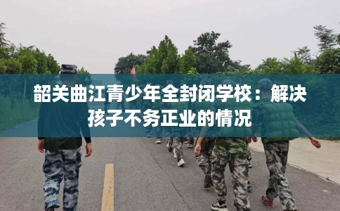 韶关曲江青少年全封闭学校：解决孩子不务正业的情况