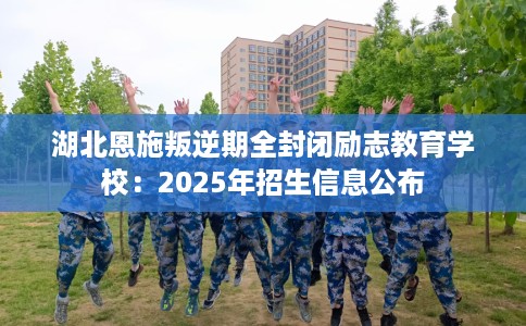 湖北恩施叛逆期全封闭励志教育学校：2025年招生信息公布