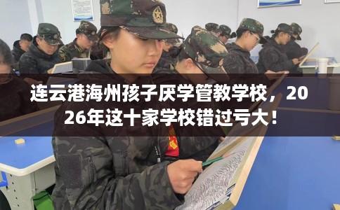 连云港海州孩子厌学管教学校，2026年这十家学校错过亏大！
