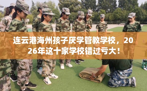连云港海州孩子厌学管教学校，2026年这十家学校错过亏大！