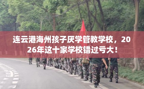 连云港海州孩子厌学管教学校，2026年这十家学校错过亏大！