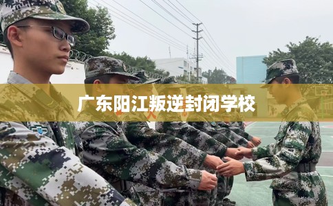 广东阳江叛逆封闭学校