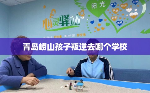 青岛崂山孩子叛逆去哪个学校