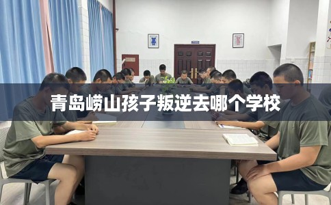 青岛崂山孩子叛逆去哪个学校