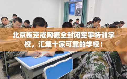 北京叛逆戒网瘾全封闭军事特训学校，汇集十家可靠的学校！