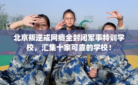 北京叛逆戒网瘾全封闭军事特训学校，汇集十家可靠的学校！