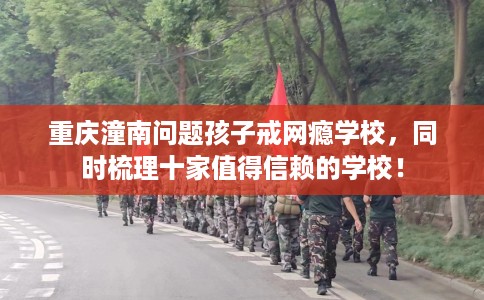 重庆潼南问题孩子戒网瘾学校，同时梳理十家值得信赖的学校！