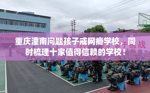 重庆潼南问题孩子戒网瘾学校，同时梳理十家值得信赖的学校！