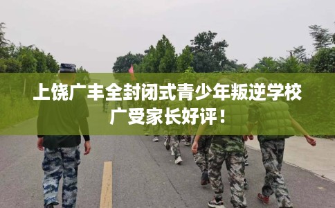 上饶广丰全封闭式青少年叛逆学校广受家长好评！