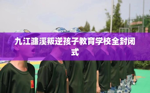 九江濂溪叛逆孩子教育学校全封闭式