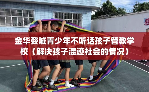 金华婺城青少年不听话孩子管教学校（解决孩子混迹社会的情况）