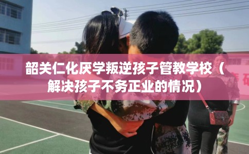 韶关仁化厌学叛逆孩子管教学校（解决孩子不务正业的情况）