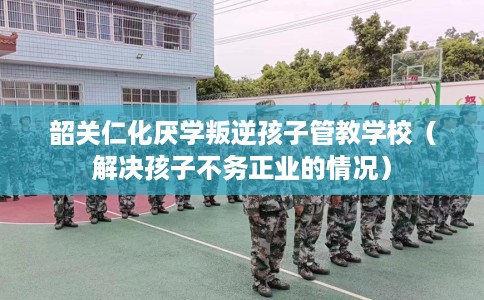 韶关仁化厌学叛逆孩子管教学校（解决孩子不务正业的情况）