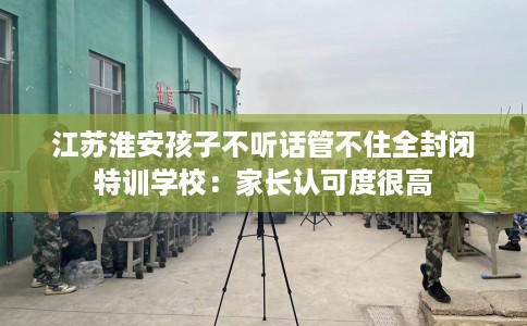 江苏淮安孩子不听话管不住全封闭特训学校：家长认可度很高