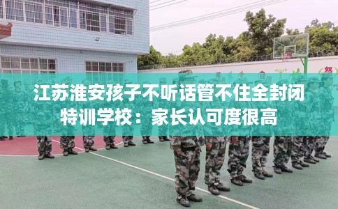 江苏淮安孩子不听话管不住全封闭特训学校：家长认可度很高