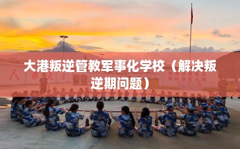 大港叛逆管教军事化学校（解决叛逆期问题）