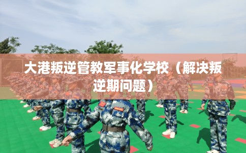 大港叛逆管教军事化学校（解决叛逆期问题）
