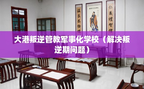 大港叛逆管教军事化学校（解决叛逆期问题）