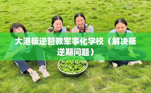 大港叛逆管教军事化学校（解决叛逆期问题）