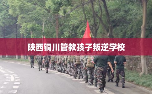 陕西铜川管教孩子叛逆学校