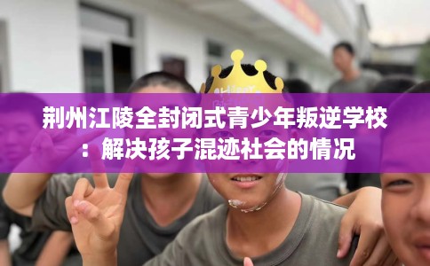 荆州江陵全封闭式青少年叛逆学校：解决孩子混迹社会的情况