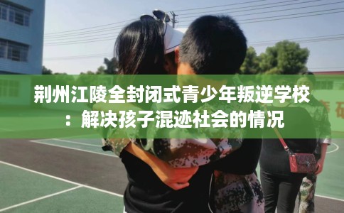 荆州江陵全封闭式青少年叛逆学校：解决孩子混迹社会的情况