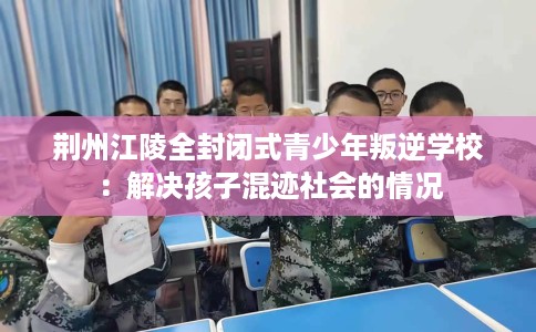 荆州江陵全封闭式青少年叛逆学校：解决孩子混迹社会的情况