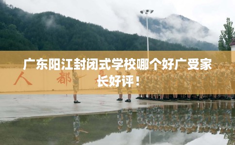 广东阳江封闭式学校哪个好广受家长好评！