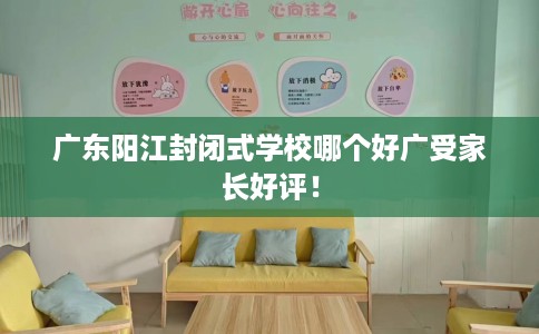 广东阳江封闭式学校哪个好广受家长好评！